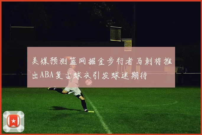 美媒预测篮网掘金步行者马刺将推出ABA复古球衣引发球迷期待