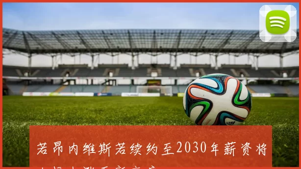 若昂内维斯若续约至2030年薪资将大幅上涨至新高度