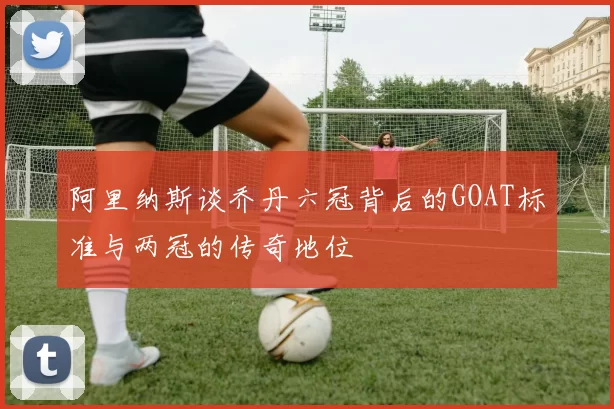 阿里纳斯谈乔丹六冠背后的GOAT标准与两冠的传奇地位