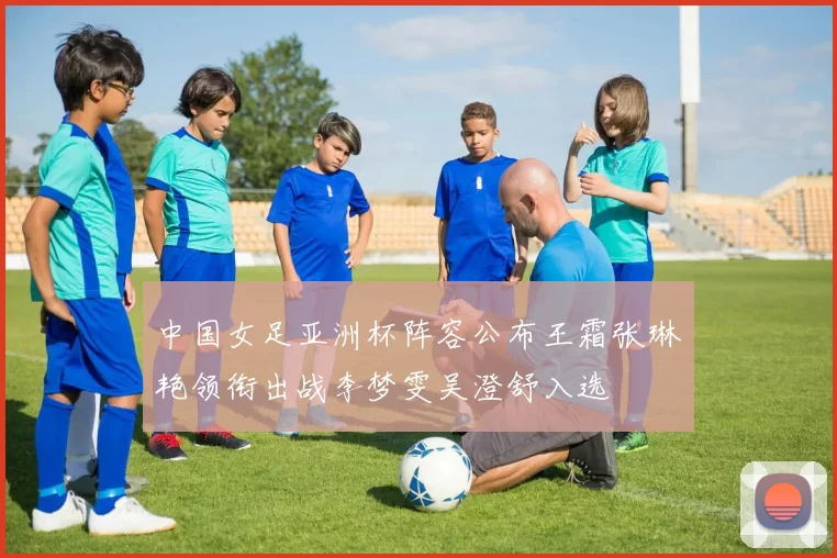 中国女足亚洲杯阵容公布王霜张琳艳领衔出战李梦雯吴澄舒入选