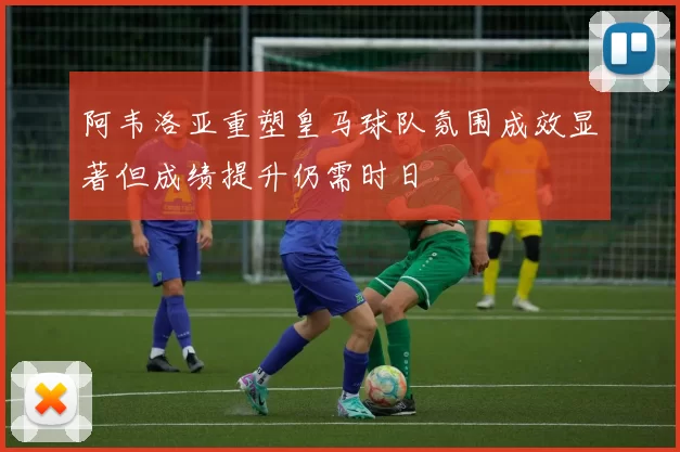 阿韦洛亚重塑皇马球队氛围成效显著但成绩提升仍需时日