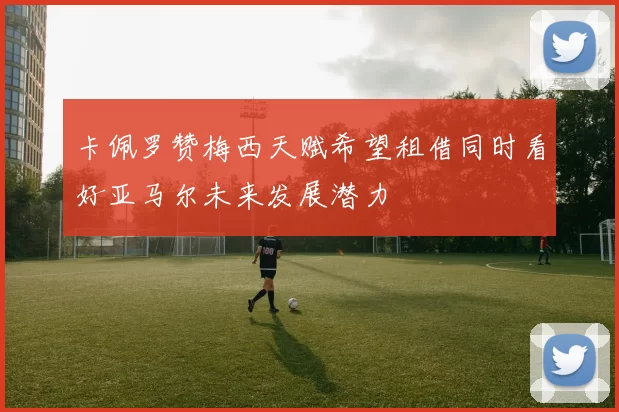 卡佩罗赞梅西天赋希望租借同时看好亚马尔未来发展潜力