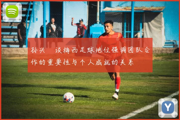 孙兴慜谈梅西足球地位强调团队合作的重要性与个人成就的关系