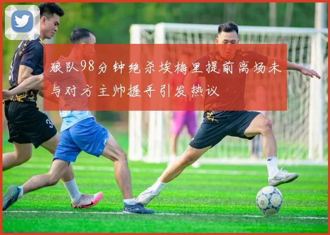 狼队98分钟绝杀埃梅里提前离场未与对方主帅握手引发热议
