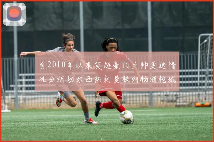 自2010年以来英超豪门主帅更迭情况分析切尔西热刺曼联利物浦枪城的变化趋势