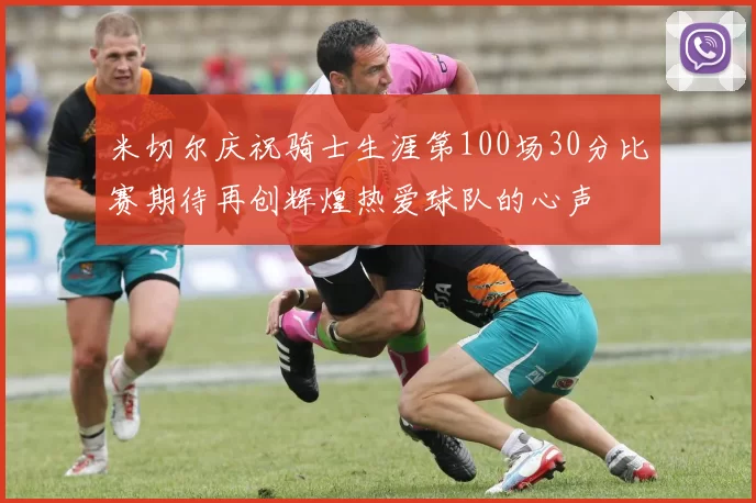 米切尔庆祝骑士生涯第100场30分比赛期待再创辉煌热爱球队的心声