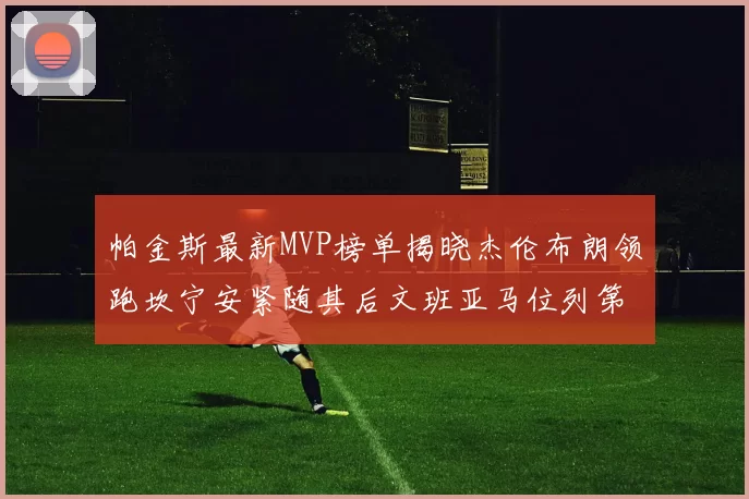 帕金斯最新MVP榜单揭晓杰伦布朗领跑坎宁安紧随其后文班亚马位列第三