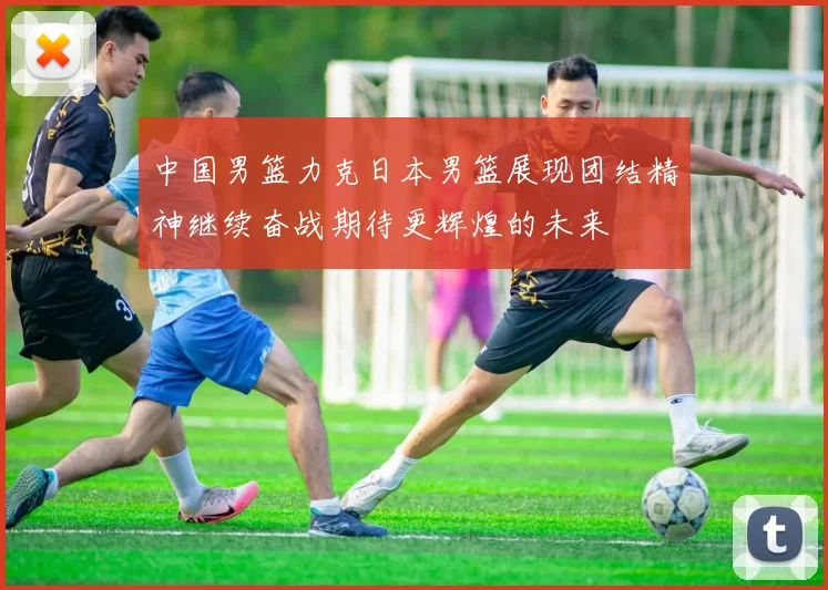 中国男篮力克日本男篮展现团结精神继续奋战期待更辉煌的未来
