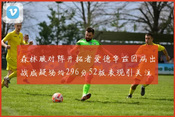 森林狼对阵开拓者爱德华兹因病出战成疑场均296分52板表现引关注