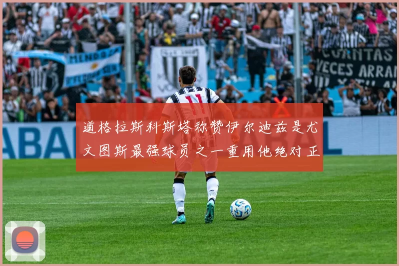 道格拉斯科斯塔称赞伊尔迪兹是尤文图斯最强球员之一重用他绝对正确
