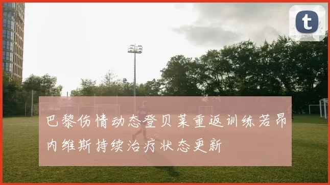 巴黎伤情动态登贝莱重返训练若昂内维斯持续治疗状态更新