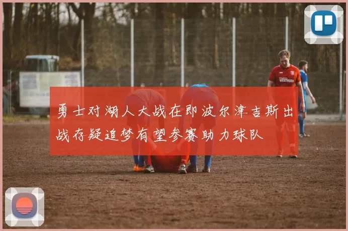 勇士对湖人大战在即波尔津吉斯出战存疑追梦有望参赛助力球队