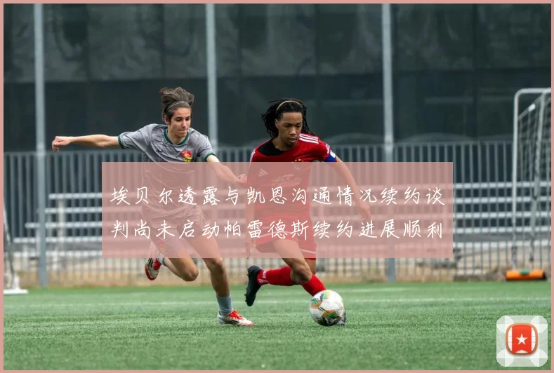 埃贝尔透露与凯恩沟通情况续约谈判尚未启动帕雷德斯续约进展顺利