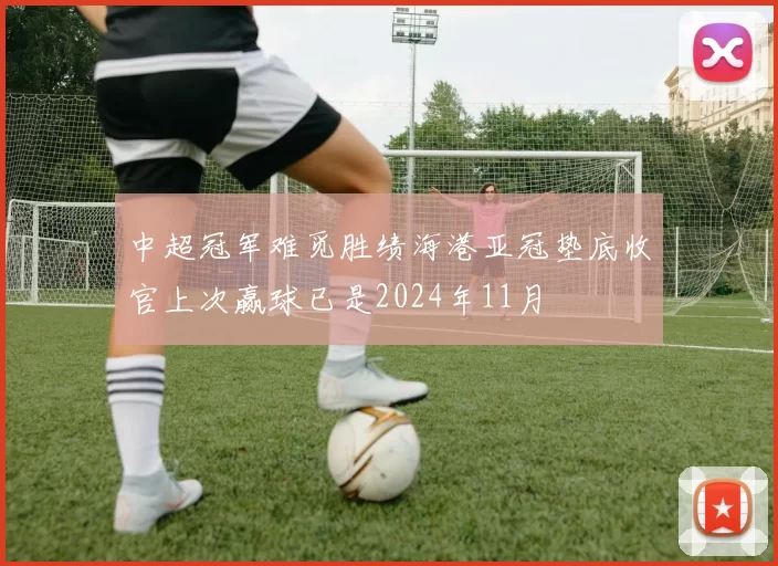 中超冠军难觅胜绩海港亚冠垫底收官上次赢球已是2024年11月