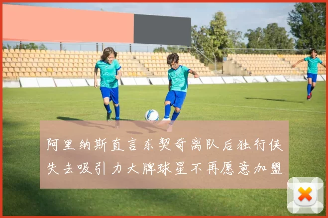 阿里纳斯直言东契奇离队后独行侠失去吸引力大牌球星不再愿意加盟