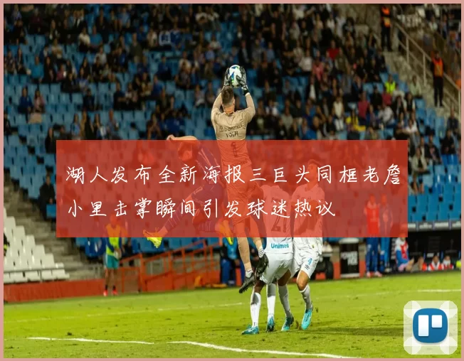 湖人发布全新海报三巨头同框老詹小里击掌瞬间引发球迷热议