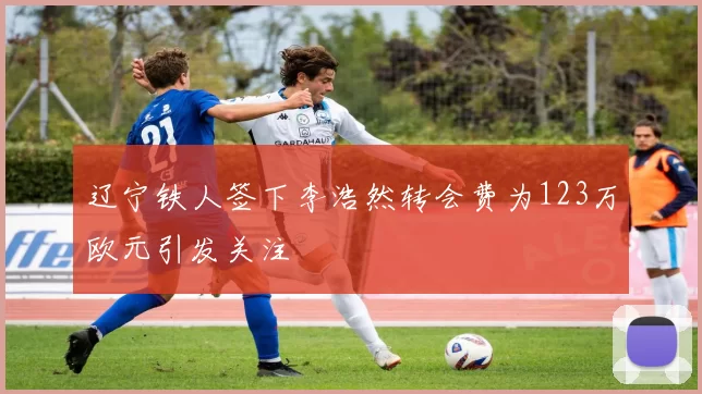 辽宁铁人签下李浩然转会费为123万欧元引发关注