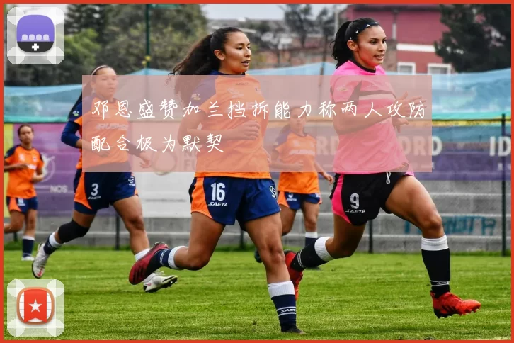 邓恩盛赞加兰挡拆能力称两人攻防配合极为默契