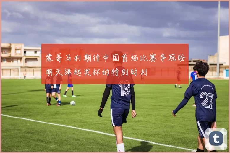 蒙哥马利期待中国首场比赛争冠盼明天捧起奖杯的特别时刻