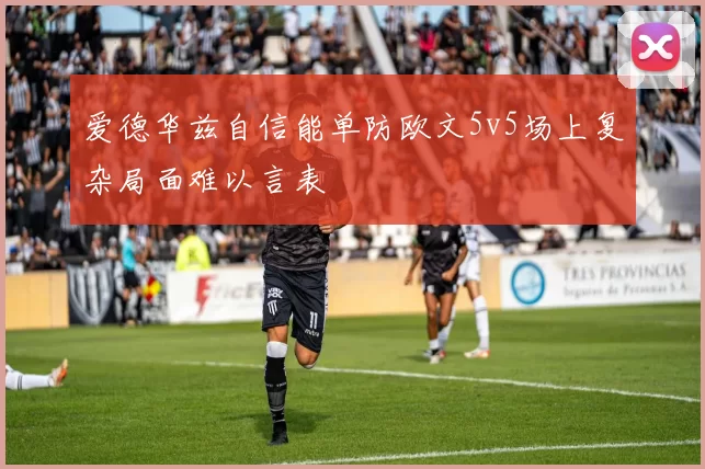 爱德华兹自信能单防欧文5v5场上复杂局面难以言表