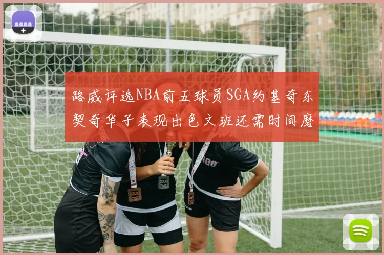 路威评选NBA前五球员SGA约基奇东契奇华子表现出色文班还需时间磨练