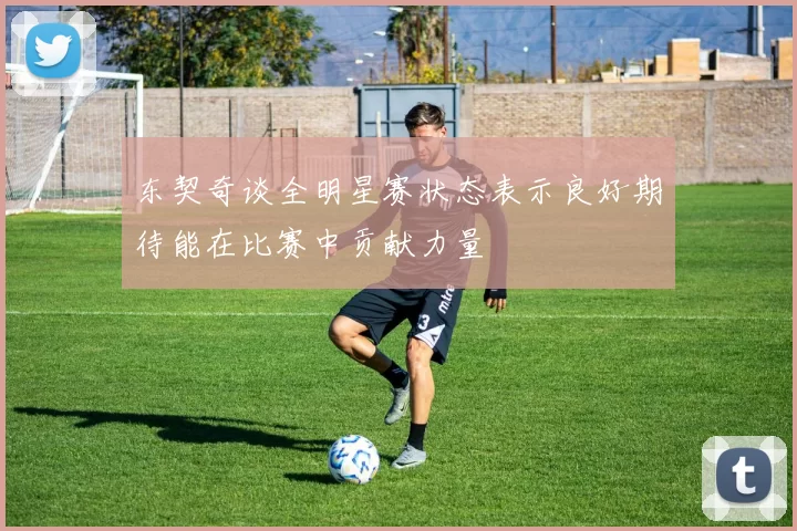 东契奇谈全明星赛状态表示良好期待能在比赛中贡献力量