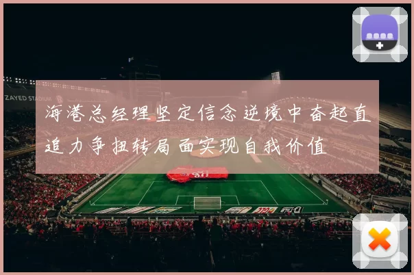 海港总经理坚定信念逆境中奋起直追力争扭转局面实现自我价值