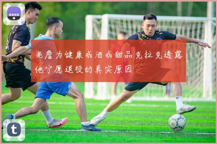 老詹为健康戒酒戒甜品克拉克透露他宁愿退役的真实原因