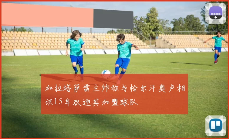 加拉塔萨雷主帅称与恰尔汗奥卢相识15年欢迎其加盟球队
