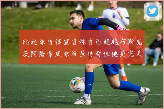 比达尔自信宣言称自己超越布斯克茨阿隆索皮尔洛虽传奇但他更完美