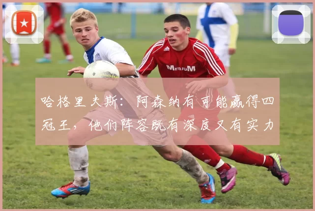 哈格里夫斯：阿森纳有可能赢得四冠王，他们阵容既有深度又有实力