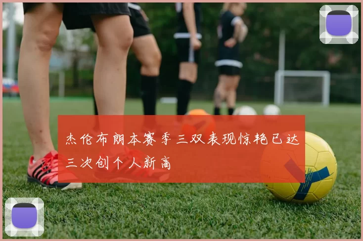 杰伦布朗本赛季三双表现惊艳已达三次创个人新高