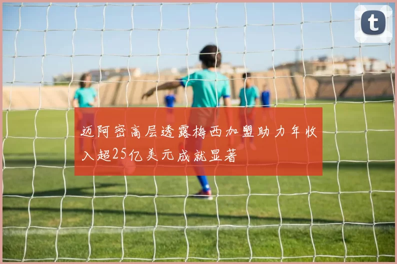 迈阿密高层透露梅西加盟助力年收入超25亿美元成就显著